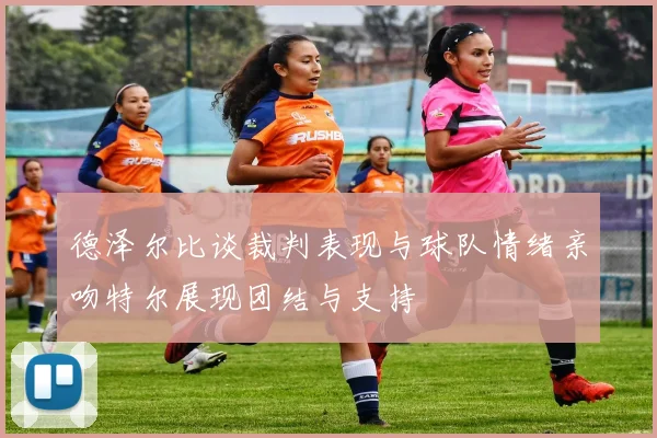 德泽尔比谈裁判表现与球队情绪亲吻特尔展现团结与支持