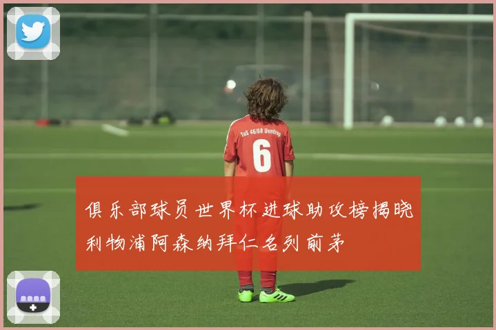 俱乐部球员世界杯进球助攻榜揭晓利物浦阿森纳拜仁名列前茅