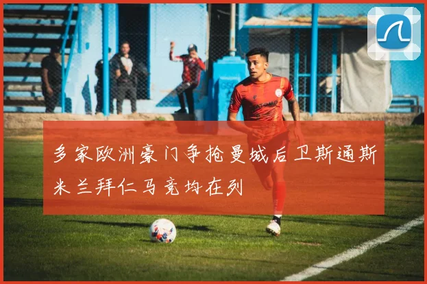 多家欧洲豪门争抢曼城后卫斯通斯米兰拜仁马竞均在列
