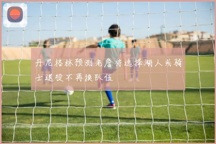 丹尼格林预测老詹将选择湖人或骑士退役不再换队伍