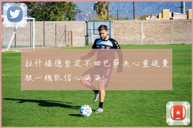 拉什福德坚定不回巴萨决心重返曼联一线队信心满满
