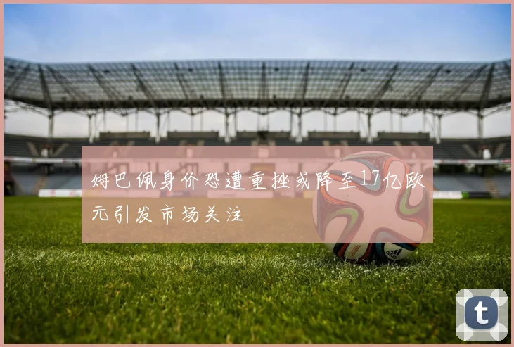 姆巴佩身价恐遭重挫或降至17亿欧元引发市场关注