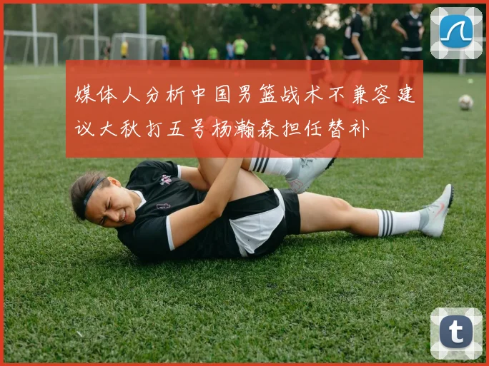 媒体人分析中国男篮战术不兼容建议大秋打五号杨瀚森担任替补