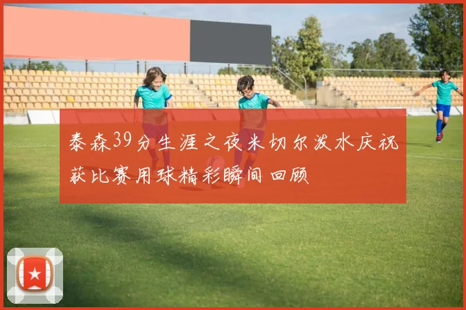 泰森39分生涯之夜米切尔泼水庆祝获比赛用球精彩瞬间回顾
