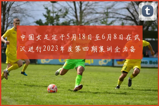 中国女足定于5月18日至6月8日在武汉进行2023年度第四期集训全力备战国际赛事