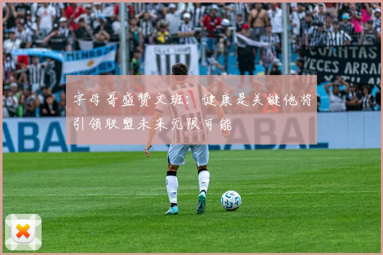 字母哥盛赞文班：健康是关键他将引领联盟未来无限可能