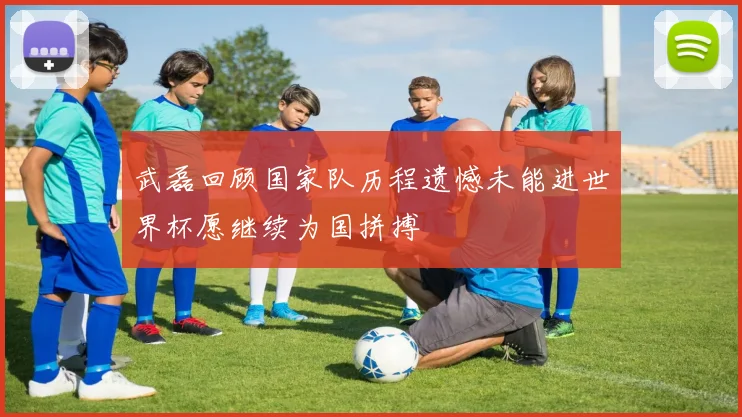 武磊回顾国家队历程遗憾未能进世界杯愿继续为国拼搏