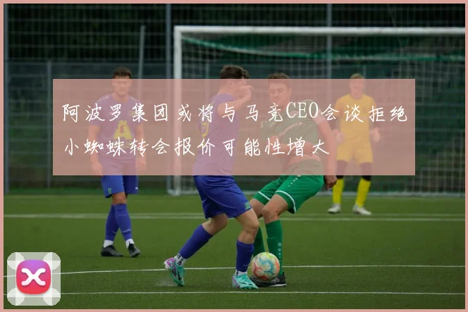 阿波罗集团或将与马竞CEO会谈拒绝小蜘蛛转会报价可能性增大