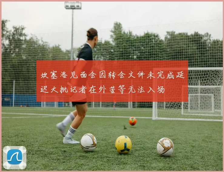 坎塞洛见面会因转会文件未完成延迟大批记者在外苦等无法入场