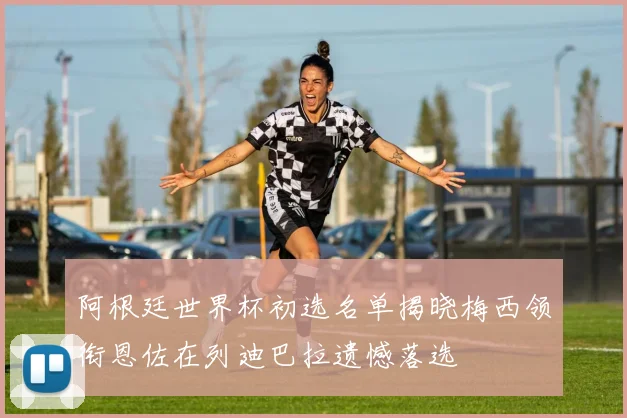 阿根廷世界杯初选名单揭晓梅西领衔恩佐在列迪巴拉遗憾落选