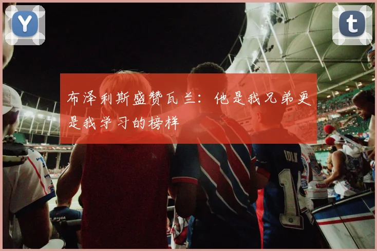 布泽利斯盛赞瓦兰：他是我兄弟更是我学习的榜样