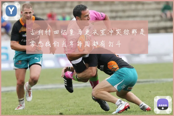 古利特回忆皇马更衣室冲突称那是常态我们当年每周都有打斗