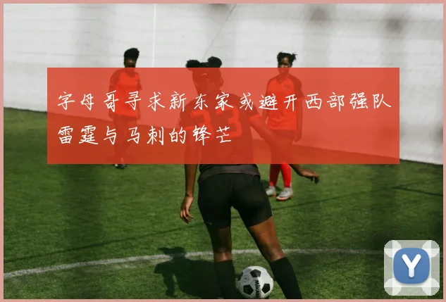 字母哥寻求新东家或避开西部强队雷霆与马刺的锋芒